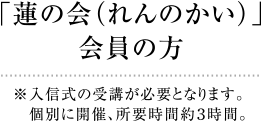 「蓮の会（れんのかい）」会員の方　※入信式の受講が必要となります。個別に開催、所要時間約３時間。